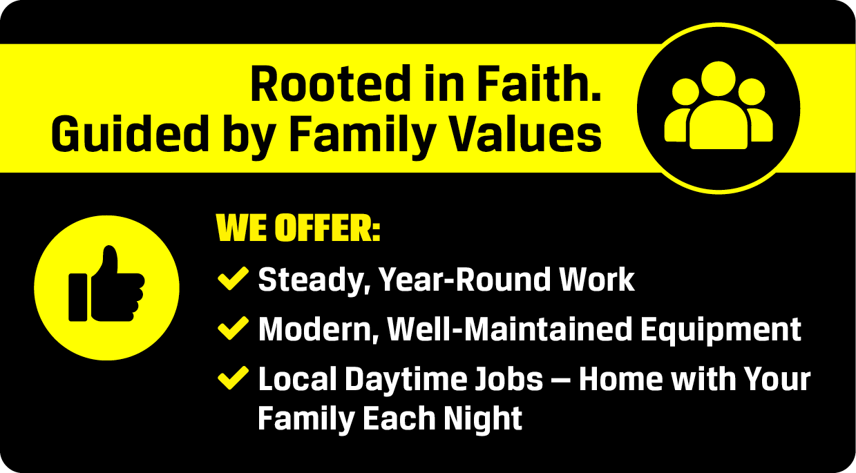 Rooted in Faith. Guided by Family Values — We Offer: Steady Year-Round Work, Modern Well-Maintained Equipment, Local Daytime Jobs