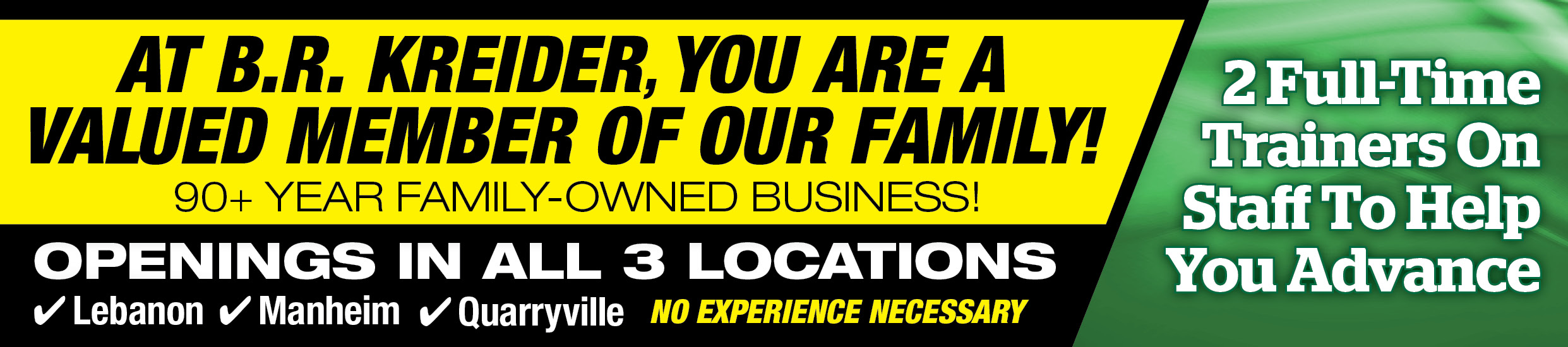 At B.R. Kreider, You Are A Valued Member Of Our Family! 90+ Year Family-Owned Business! Openings In All 3 Locations: Lebanon, Manheim, Quarryville - No Experience Necessary - 2 Full-Time Trainers On Staff To Help You Advance